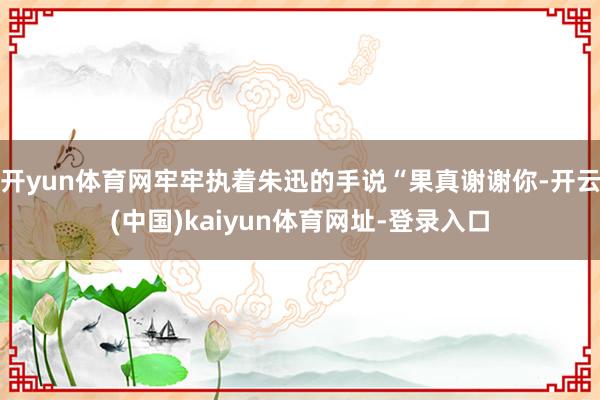 开yun体育网牢牢执着朱迅的手说“果真谢谢你-开云(中国)kaiyun体育网址-登录入口
