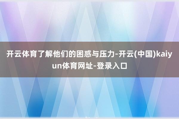 开云体育了解他们的困惑与压力-开云(中国)kaiyun体育网址-登录入口