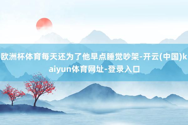 欧洲杯体育每天还为了他早点睡觉吵架-开云(中国)kaiyun体育网址-登录入口
