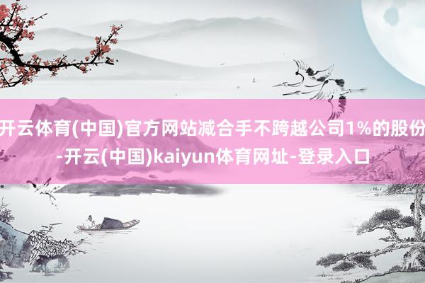 开云体育(中国)官方网站减合手不跨越公司1%的股份-开云(中国)kaiyun体育网址-登录入口