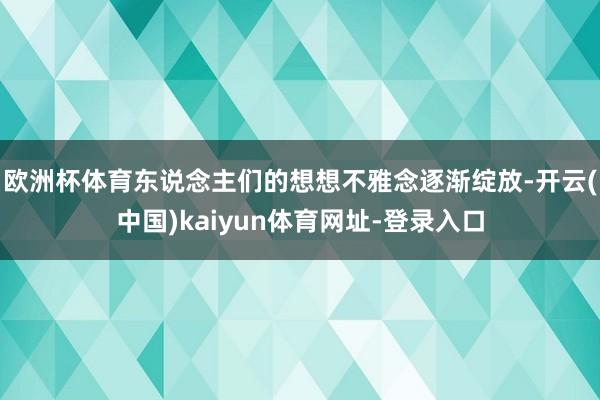 欧洲杯体育东说念主们的想想不雅念逐渐绽放-开云(中国)kaiyun体育网址-登录入口