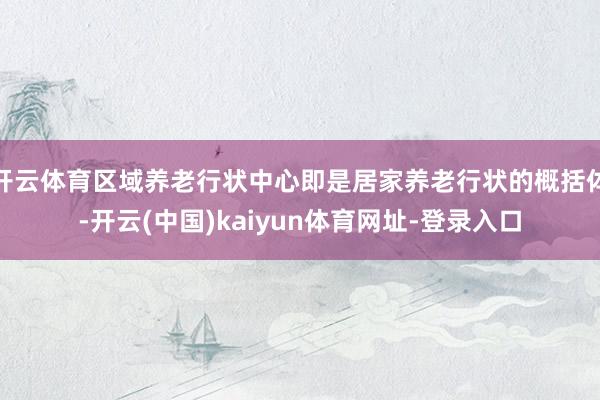 开云体育区域养老行状中心即是居家养老行状的概括体-开云(中国)kaiyun体育网址-登录入口