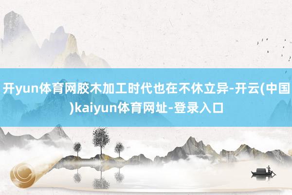 开yun体育网胶木加工时代也在不休立异-开云(中国)kaiyun体育网址-登录入口