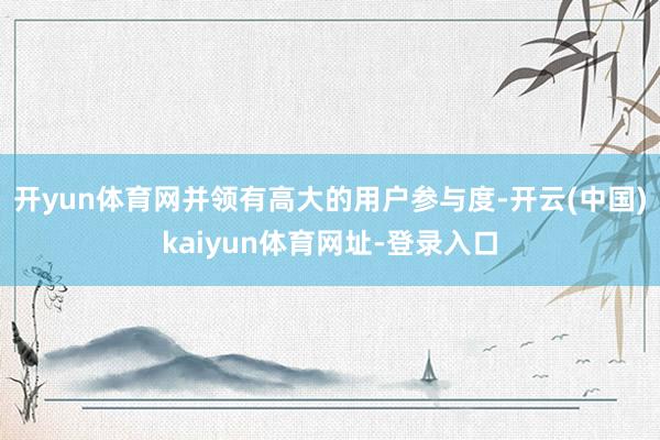 开yun体育网并领有高大的用户参与度-开云(中国)kaiyun体育网址-登录入口