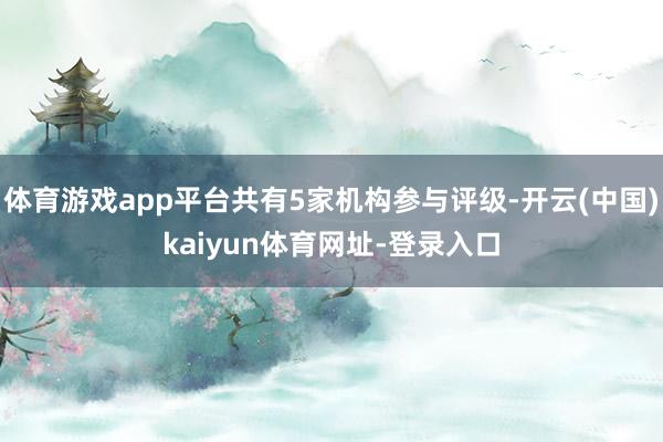 体育游戏app平台共有5家机构参与评级-开云(中国)kaiyun体育网址-登录入口