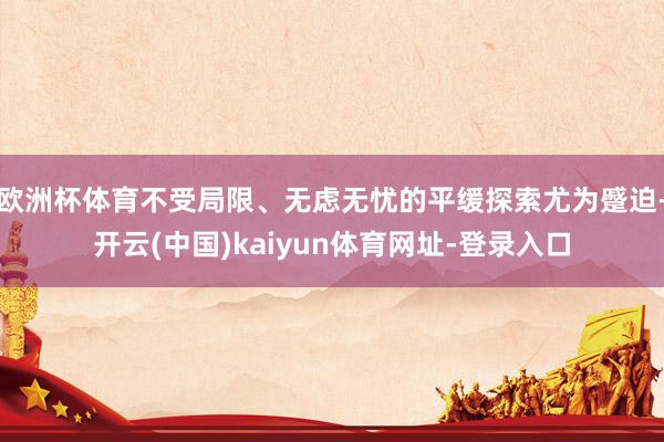 欧洲杯体育不受局限、无虑无忧的平缓探索尤为蹙迫-开云(中国)kaiyun体育网址-登录入口