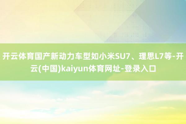 开云体育国产新动力车型如小米SU7、理思L7等-开云(中国)kaiyun体育网址-登录入口