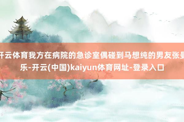 开云体育我方在病院的急诊室偶碰到马想纯的男友张曼乐-开云(中国)kaiyun体育网址-登录入口
