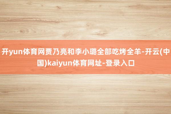 开yun体育网贾乃亮和李小璐全部吃烤全羊-开云(中国)kaiyun体育网址-登录入口