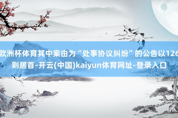 欧洲杯体育其中案由为“处事协议纠纷”的公告以126则居首-开云(中国)kaiyun体育网址-登录入口