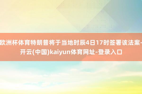 欧洲杯体育特朗普将于当地时辰4日17时签署该法案-开云(中国)kaiyun体育网址-登录入口