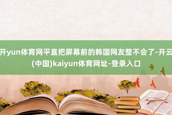 开yun体育网平直把屏幕前的韩国网友整不会了-开云(中国)kaiyun体育网址-登录入口