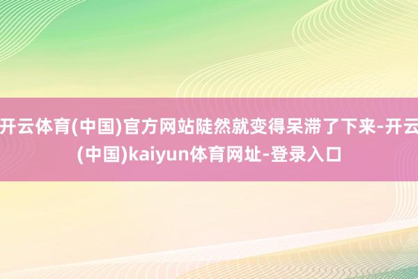 开云体育(中国)官方网站陡然就变得呆滞了下来-开云(中国)kaiyun体育网址-登录入口
