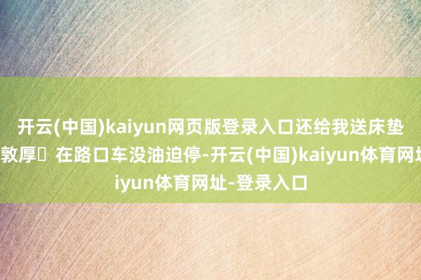 开云(中国)kaiyun网页版登录入口还给我送床垫的可人英语敦厚✨在路口车没油迫停-开云(中国)kaiyun体育网址-登录入口