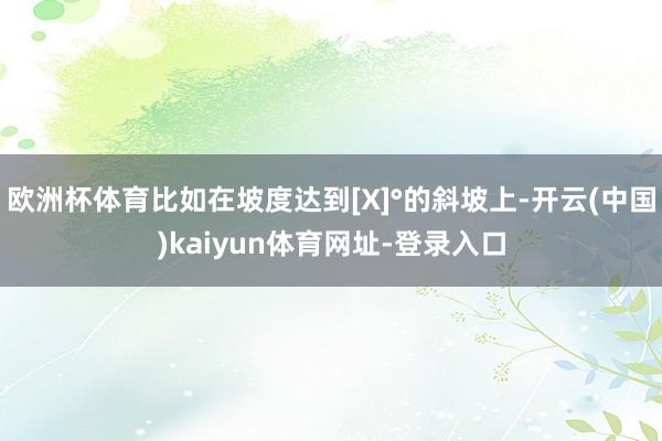 欧洲杯体育比如在坡度达到[X]°的斜坡上-开云(中国)kaiyun体育网址-登录入口