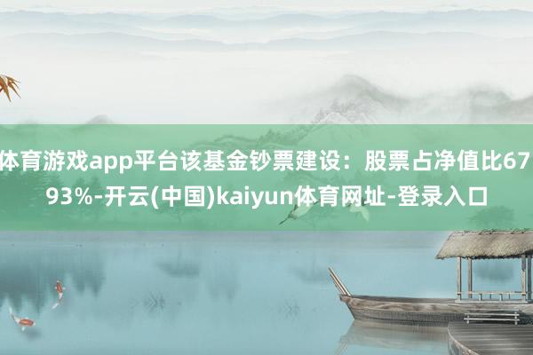 体育游戏app平台该基金钞票建设：股票占净值比67.93%-开云(中国)kaiyun体育网址-登录入口