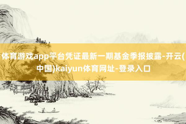 体育游戏app平台凭证最新一期基金季报披露-开云(中国)kaiyun体育网址-登录入口