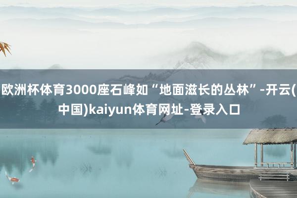 欧洲杯体育3000座石峰如“地面滋长的丛林”-开云(中国)kaiyun体育网址-登录入口