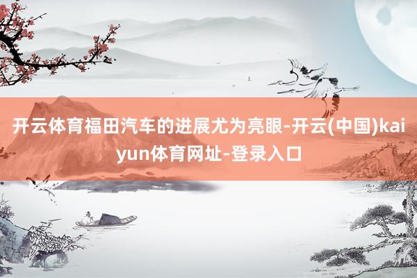 开云体育福田汽车的进展尤为亮眼-开云(中国)kaiyun体育网址-登录入口