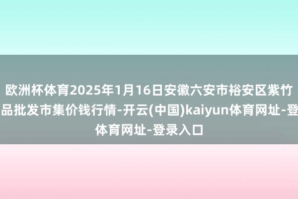 欧洲杯体育2025年1月16日安徽六安市裕安区紫竹林农居品批发市集价钱行情-开云(中国)kaiyun体育网址-登录入口