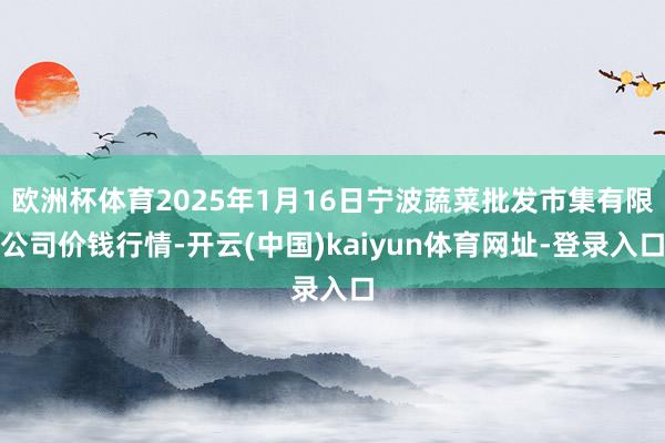 欧洲杯体育2025年1月16日宁波蔬菜批发市集有限公司价钱行情-开云(中国)kaiyun体育网址-登录入口