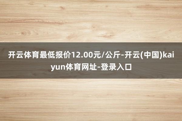 开云体育最低报价12.00元/公斤-开云(中国)kaiyun体育网址-登录入口