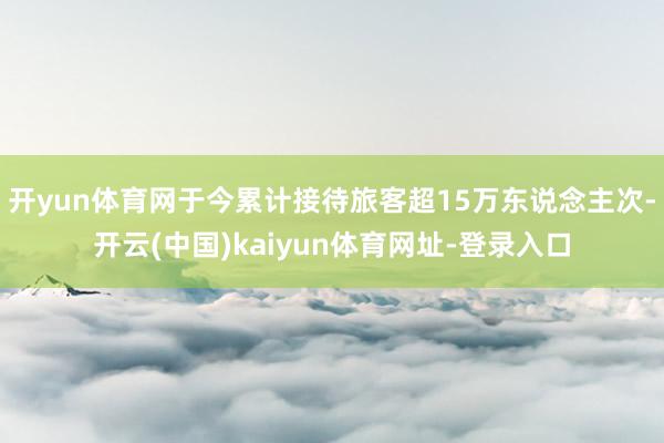 开yun体育网于今累计接待旅客超15万东说念主次-开云(中国)kaiyun体育网址-登录入口
