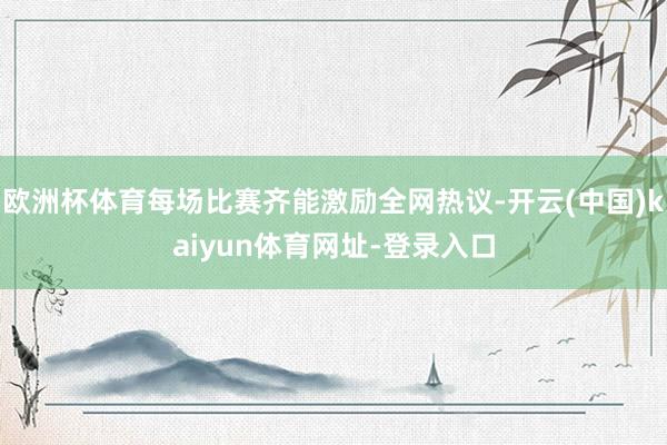 欧洲杯体育每场比赛齐能激励全网热议-开云(中国)kaiyun体育网址-登录入口