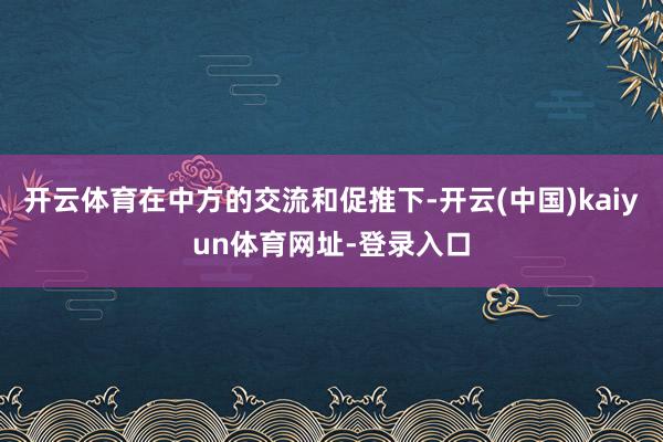 开云体育在中方的交流和促推下-开云(中国)kaiyun体育网址-登录入口