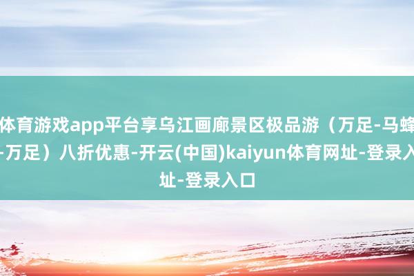 体育游戏app平台享乌江画廊景区极品游（万足-马蜂峡-万足）八折优惠-开云(中国)kaiyun体育网址-登录入口