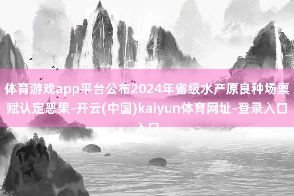 体育游戏app平台公布2024年省级水产原良种场禀赋认定恶果-开云(中国)kaiyun体育网址-登录入口