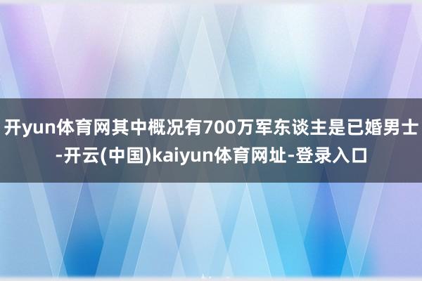 开yun体育网其中概况有700万军东谈主是已婚男士-开云(中国)kaiyun体育网址-登录入口