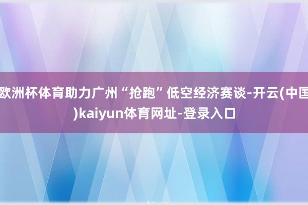 欧洲杯体育助力广州“抢跑”低空经济赛谈-开云(中国)kaiyun体育网址-登录入口