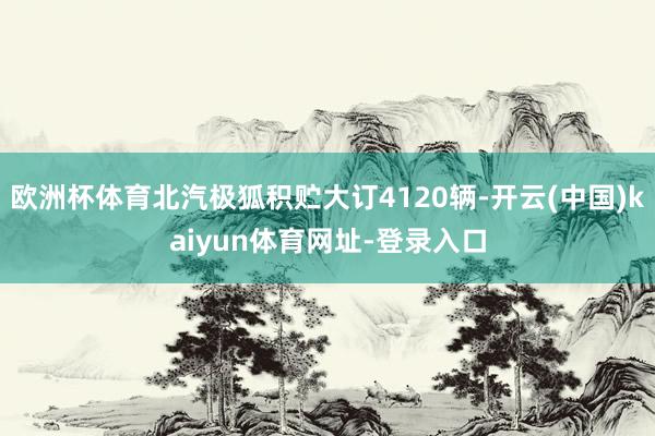 欧洲杯体育北汽极狐积贮大订4120辆-开云(中国)kaiyun体育网址-登录入口