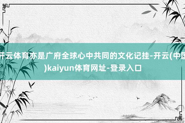 开云体育亦是广府全球心中共同的文化记挂-开云(中国)kaiyun体育网址-登录入口