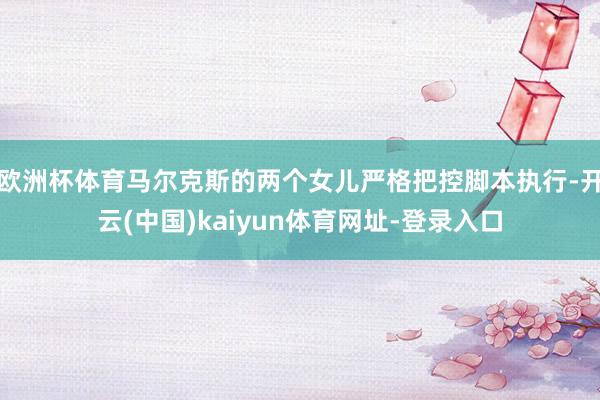 欧洲杯体育马尔克斯的两个女儿严格把控脚本执行-开云(中国)kaiyun体育网址-登录入口