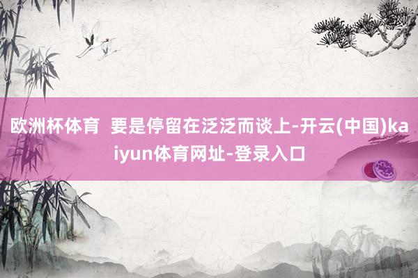 欧洲杯体育  要是停留在泛泛而谈上-开云(中国)kaiyun体育网址-登录入口