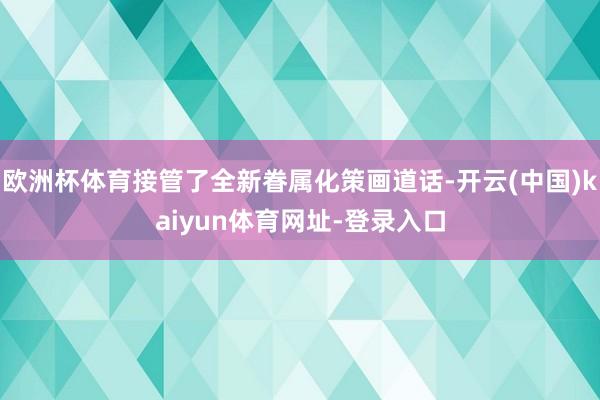 欧洲杯体育接管了全新眷属化策画道话-开云(中国)kaiyun体育网址-登录入口