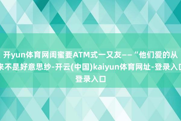 开yun体育网闺蜜要ATM式一又友——“他们爱的从来不是好意思纱-开云(中国)kaiyun体育网址-登录入口