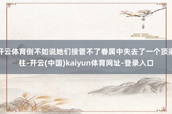 开云体育倒不如说她们接管不了眷属中失去了一个顶梁柱-开云(中国)kaiyun体育网址-登录入口