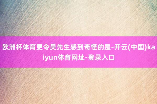 欧洲杯体育更令吴先生感到奇怪的是-开云(中国)kaiyun体育网址-登录入口