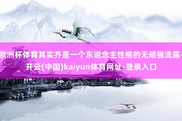 欧洲杯体育其实齐是一个东说念主性格的无顽强流露-开云(中国)kaiyun体育网址-登录入口