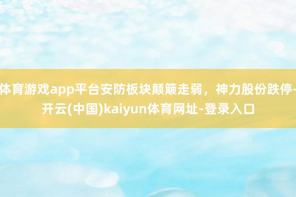 体育游戏app平台安防板块颠簸走弱，神力股份跌停-开云(中国)kaiyun体育网址-登录入口