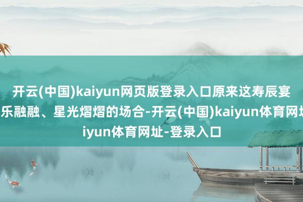开云(中国)kaiyun网页版登录入口原来这寿辰宴应该是个其乐融融、星光熠熠的场合-开云(中国)kaiyun体育网址-登录入口