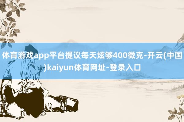 体育游戏app平台提议每天炫够400微克-开云(中国)kaiyun体育网址-登录入口