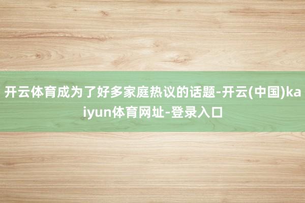 开云体育成为了好多家庭热议的话题-开云(中国)kaiyun体育网址-登录入口
