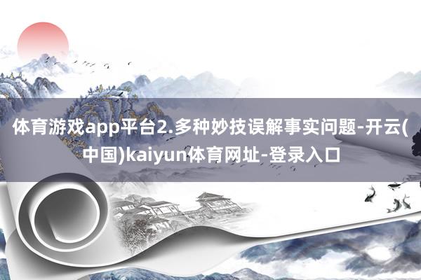 体育游戏app平台　　2.多种妙技误解事实问题-开云(中国)kaiyun体育网址-登录入口