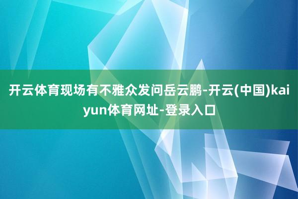 开云体育现场有不雅众发问岳云鹏-开云(中国)kaiyun体育网址-登录入口