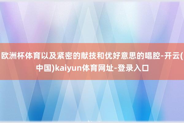 欧洲杯体育以及紧密的献技和优好意思的唱腔-开云(中国)kaiyun体育网址-登录入口