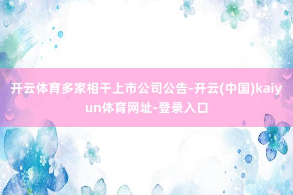 开云体育多家相干上市公司公告-开云(中国)kaiyun体育网址-登录入口
